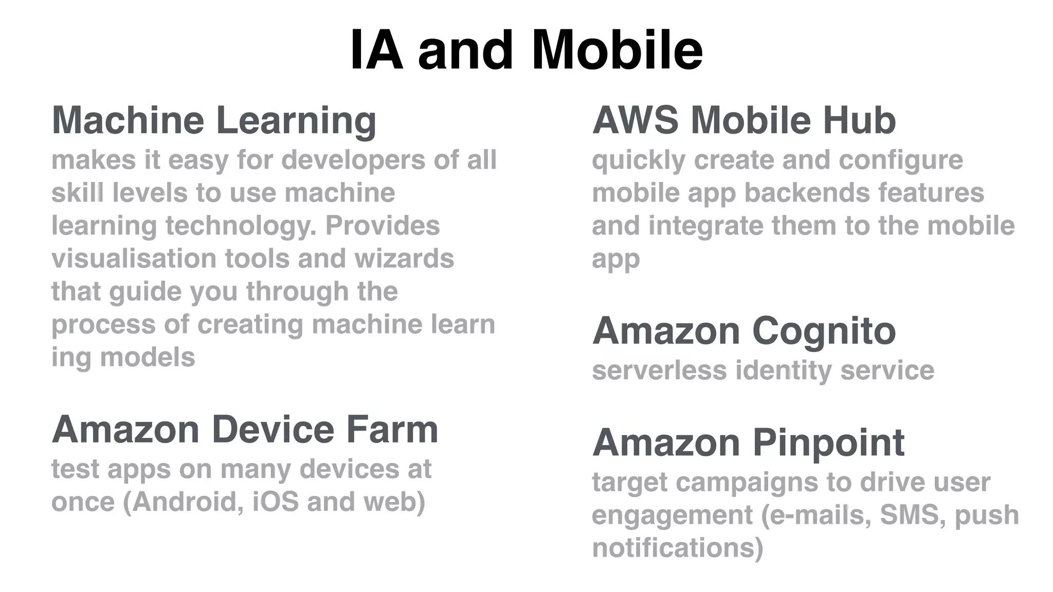 IA and Mobile
AWS Mobile Hub
quickly create and conﬁgure
mobile app backends features
and integrate them to the mobile
app
Amazon Cognito
serverless identity service
Amazon Pinpoint
target campaigns to drive user
engagement (e-mails, SMS, push
notiﬁcations)
Machine Learning
makes it easy for developers of all
skill levels to use machine
learning technology. Provides
visualisation tools and wizards
that guide you through the
process of creating machine learn
ing models
Amazon Device Farm
test apps on many devices at
once (Android, iOS and web)
 