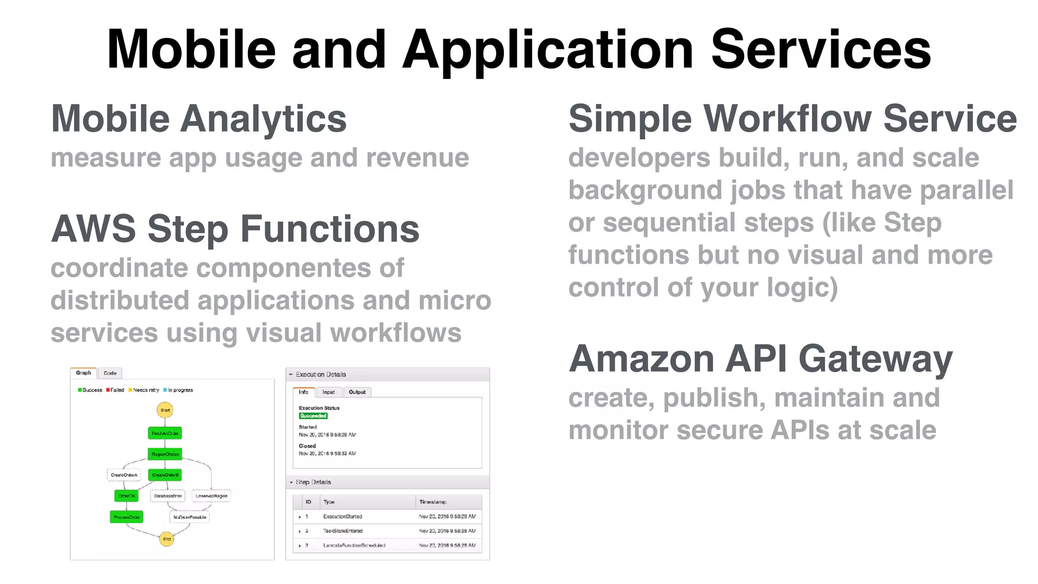 Mobile and Application Services
Simple Workﬂow Service
developers build, run, and scale
background jobs that have parallel
or sequential steps (like Step
functions but no visual and more
control of your logic)
Amazon API Gateway
create, publish, maintain and
monitor secure APIs at scale
Mobile Analytics
measure app usage and revenue
AWS Step Functions
coordinate componentes of
distributed applications and micro
services using visual workﬂows
 