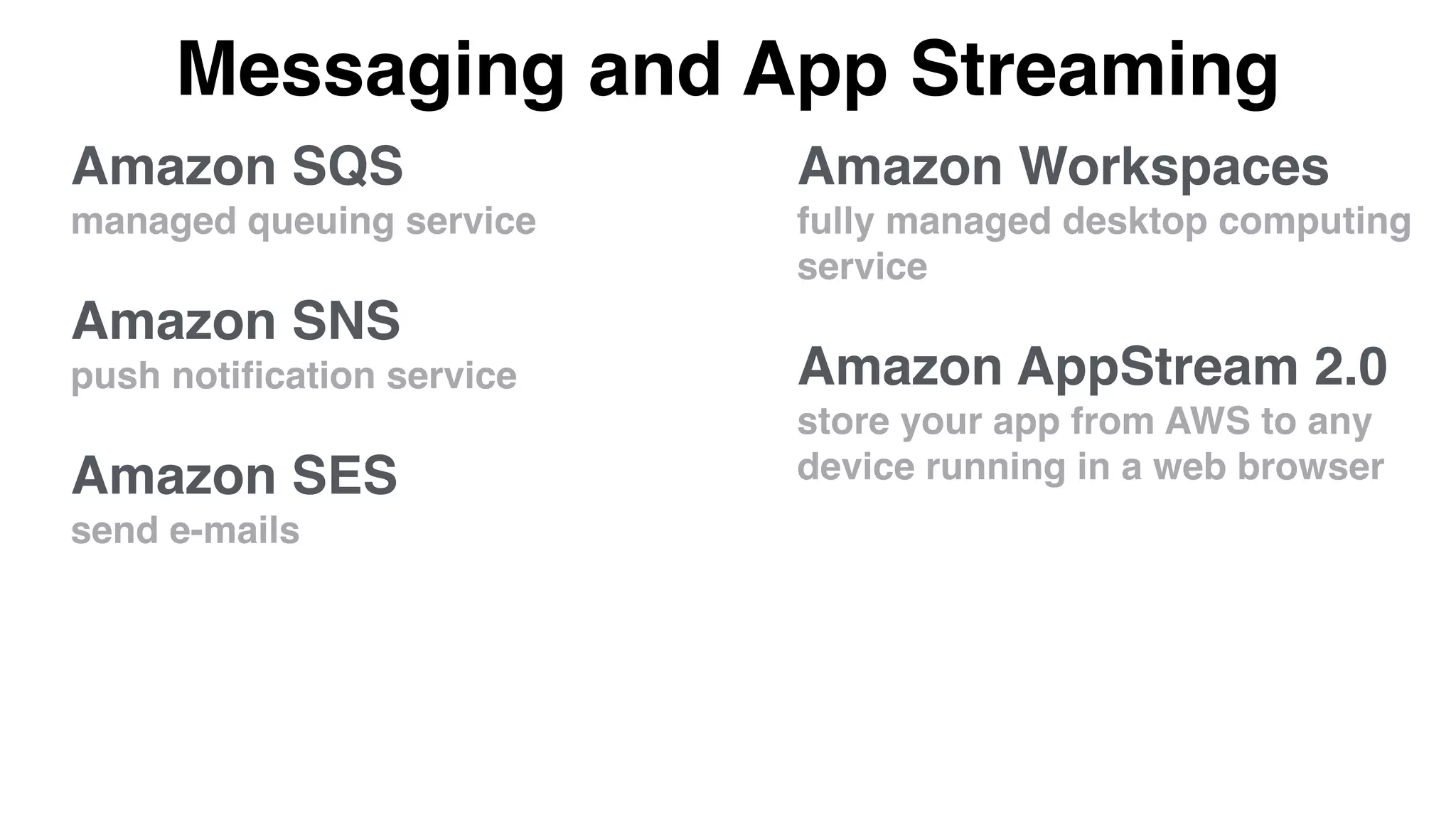 Messaging and App Streaming
Amazon Workspaces
fully managed desktop computing
service
Amazon AppStream 2.0
store your app from AWS to any
device running in a web browser
Amazon SQS
managed queuing service
Amazon SNS
push notiﬁcation service
Amazon SES
send e-mails
 