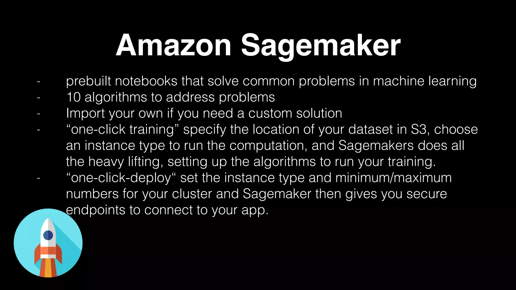 Amazon Sagemaker
- prebuilt notebooks that solve common problems in machine learning
- 10 algorithms to address problems
- Import your own if you need a custom solution
- “one-click training” specify the location of your dataset in S3, choose
an instance type to run the computation, and Sagemakers does all
the heavy lifting, setting up the algorithms to run your training.
- “one-click-deploy“ set the instance type and minimum/maximum
numbers for your cluster and Sagemaker then gives you secure
endpoints to connect to your app.
 