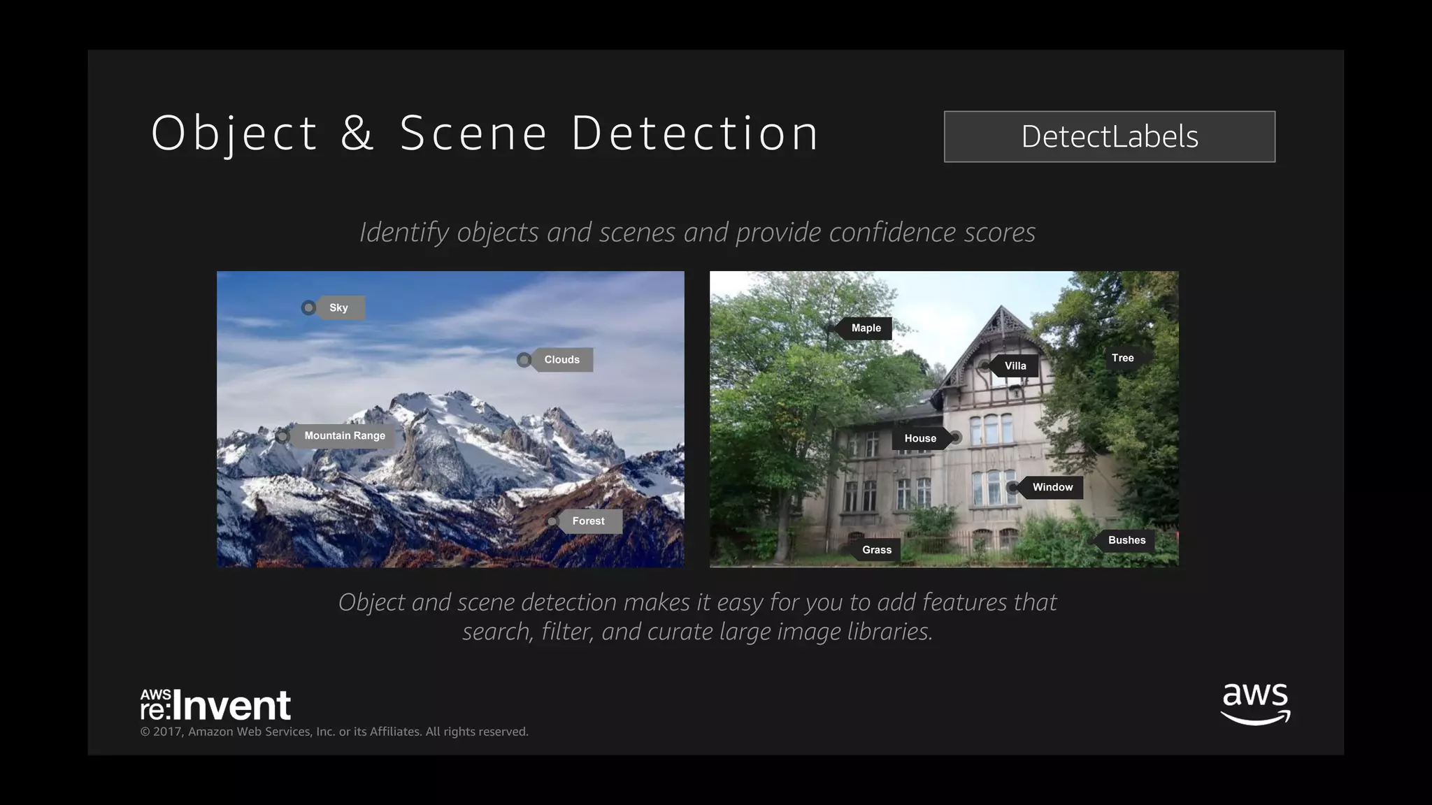© 2017, Amazon Web Services, Inc. or its Affiliates. All rights reserved.
Maple
Villa
Bushes
Grass
Tree
House
Window
Sky
Mountain Range
Forest
Clouds
Object and scene detection makes it easy for you to add features that
search, filter, and curate large image libraries.
Identify objects and scenes and provide confidence scores
DetectLabelsObject & Scene Detection
 