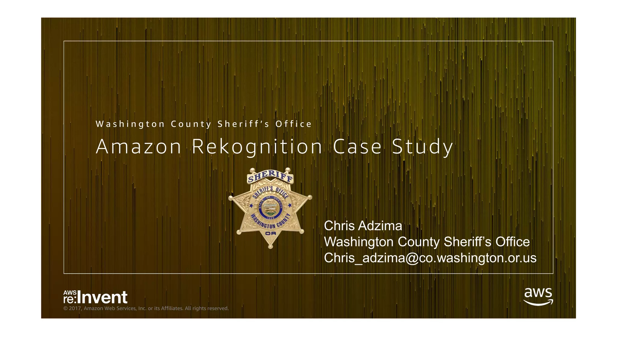 © 2017, Amazon Web Services, Inc. or its Affiliates. All rights reserved.
Amazon Rekognition Case Study
W a s h i n g t o n C o u n t y S h e r i f f ’ s O f f i c e
Chris Adzima
Washington County Sheriff’s Office
Chris_adzima@co.washington.or.us
 
