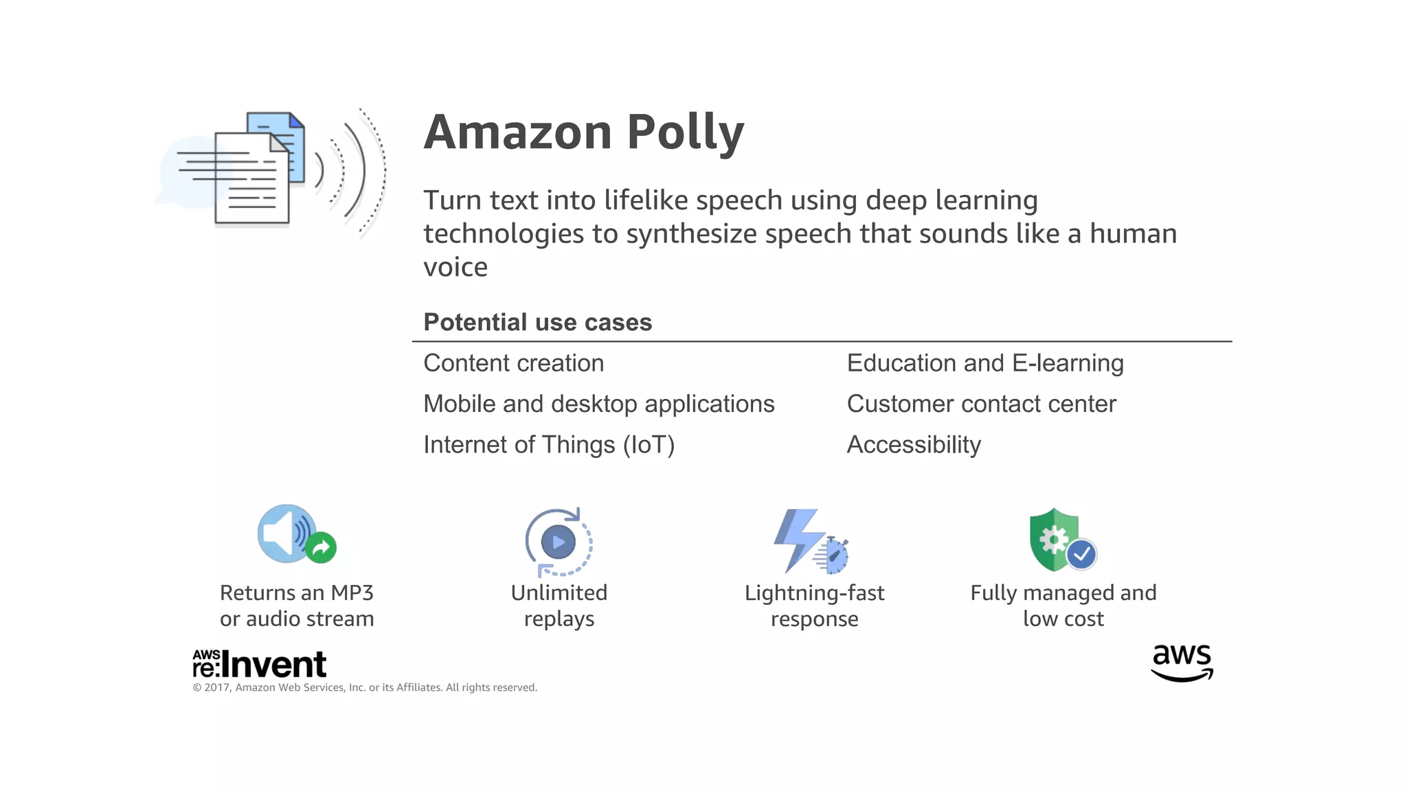 © 2017, Amazon Web Services, Inc. or its Affiliates. All rights reserved.
Unlimited
replays
Returns an MP3
or audio stream
Lightning-fast
response
Fully managed and
low cost
Amazon Polly
Turn text into lifelike speech using deep learning
technologies to synthesize speech that sounds like a human
voice
Potential use cases
Content creation Education and E-learning
Mobile and desktop applications Customer contact center
Internet of Things (IoT) Accessibility
 