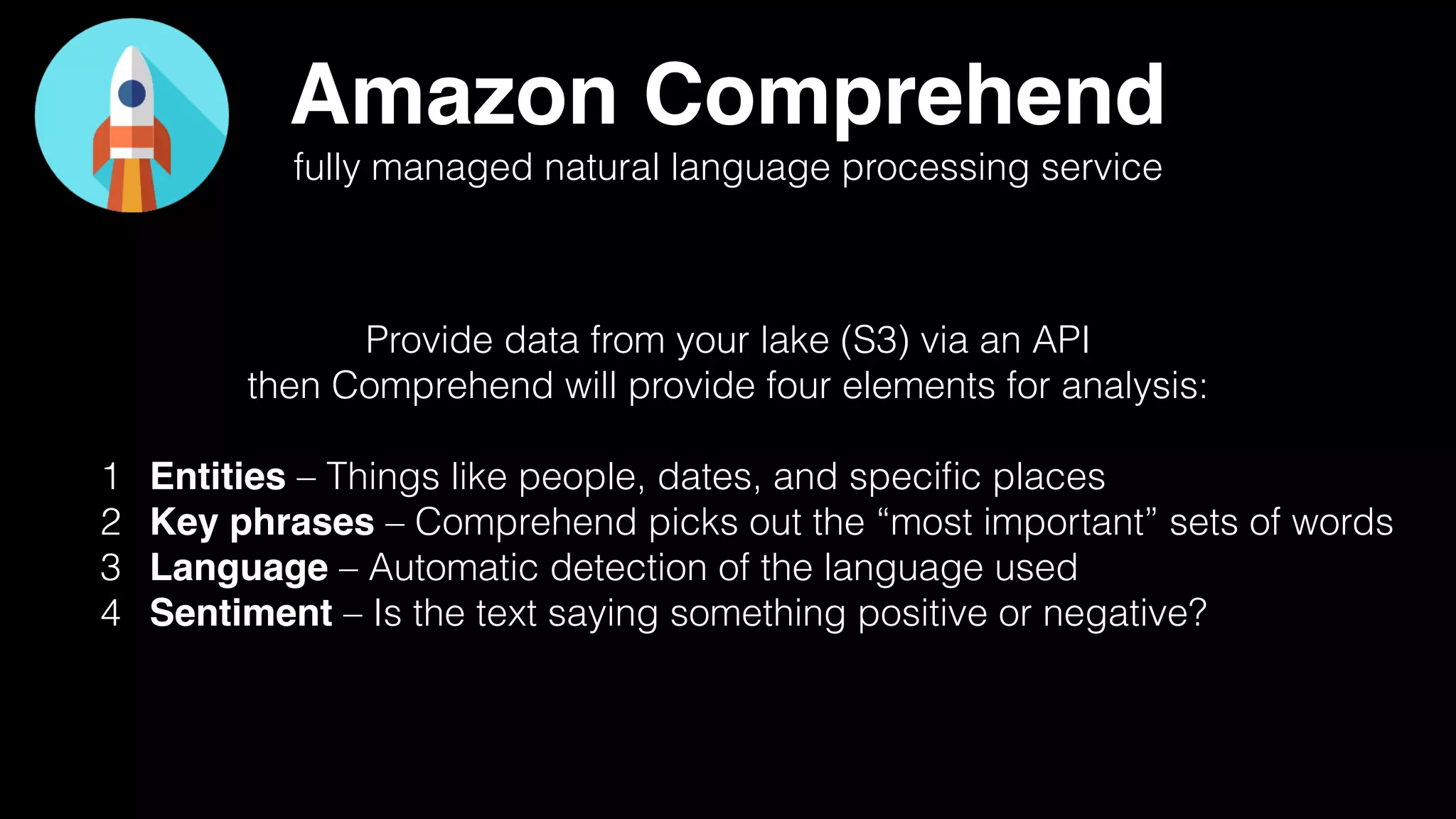 Amazon Comprehend
fully managed natural language processing service
Provide data from your lake (S3) via an API
then Comprehend will provide four elements for analysis:
1 Entities – Things like people, dates, and speciﬁc places
2 Key phrases – Comprehend picks out the “most important” sets of words
3 Language – Automatic detection of the language used
4 Sentiment – Is the text saying something positive or negative?
 