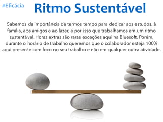Ritmo	Sustentável#Eﬁcácia
Sabemos da importância de termos tempo para dedicar aos estudos, à
família, aos amigos e ao lazer, é por isso que trabalhamos em um ritmo
sustentável. Horas extras são raras exceções aqui na Bluesoft. Porém,
durante o horário de trabalho queremos que o colaborador esteja 100%
aqui presente com foco no seu trabalho e não em qualquer outra atividade.
 