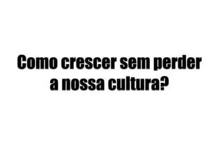 Como crescer sem perder
a nossa cultura?
 