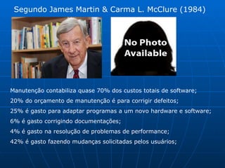 Segundo James Martin & Carma L. McClure (1984) Manutenção contabiliza quase 70% dos custos totais de software; 20% do orçamento de manutenção é para corrigir defeitos; 25% é gasto para adaptar programas a um novo hardware e software; 6% é gasto corrigindo documentações; 4% é gasto na resolução de problemas de performance; 42% é gasto fazendo mudanças solicitadas pelos usuários; 