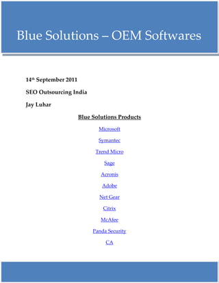     Blue Solutions – OEM Softwares Blue <br />14th September 2011<br />SEO Outsourcing India<br />Jay Luhar<br />Blue Solutions Products<br />Microsoft<br />Symantec<br />Trend Micro<br />Sage<br />Acronis<br />Adobe<br />Net Gear<br />Citrix<br />McAfee<br />Panda Security <br />CA<br />Blue Solutions - Microsoft OEM Softwares<br />An Insight about Microsoft Certification Preparation.<br />Microsoft License Types<br />Blue Solutions offer the following Microsoft Software license types below. Each is designed to provide an appropriate solution for a particular customer segment... <br /> Full Packaged Product (Retail Boxed)<br />Full packaged product (FPP) refers to the shrink-wrapped box of licensed software sold through the distribution channel to resellers. The consumer usually acquires the product from a reseller. Each FPP generally contains one license per box, along with media and documentation and is designed to meet low-volume needs. <br /> OEM System Builder<br />An original equipment manufacturer (OEM) system builder is usually a computer manufacturer who sells their hardware with preinstalled software. An OEM license is often the easiest and most economical way for customers to receive their Windows operating system software. <br /> Microsoft Volume Licensing<br />Microsoft Volume licensing programmers serve the needs of organizations that acquire multiple licenses, but don't need multiple copies of the media and the documentation and don't want to keep track of numerous individual end-user license terms. Volume Licensing offers the potential for substantial savings, ease of deployment, flexible acquisition, varied payment options and other benefits such as ongoing maintenance.<br />Thank You<br />