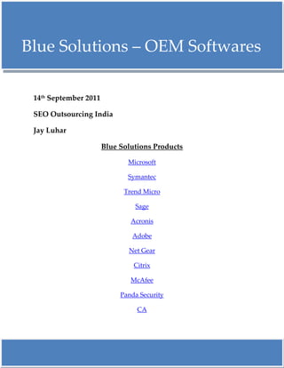     Blue Solutions – OEM Softwares <br />14th September 2011<br />SEO Outsourcing India<br />Jay Luhar<br />Blue Solutions Products<br />Microsoft<br />Symantec<br />Trend Micro<br />Sage<br />Acronis<br />Adobe<br />Net Gear<br />Citrix<br />McAfee<br />Panda Security <br />CA<br />Blue Solutions - Symantec OEM Softwares<br />Norton Anti-Virus 2010 – The New Ultimate Security System for your PC<br />Symantec is a global leader in providing security, storage and systems management solutions to help their customers – from consumers and small businesses to the largest global organizations – secure and manage their information against more risks at more points, more completely and efficiently than any other company. Symantec’s unique focus is to eliminate risks to information, technology and processes independent of the device, platform, interaction or location. Blue Solutions offer a range of Symantec products, including Endpoint Protection, Backup Exec, System Recovery and the Norton range. Order either OEM, Retail boxed or licensing. If you have any queries regarding our range of Symantec product range please contact the sales team. For all Symantec licensing enquiries, please contact the licensing team on0118 9898 240 or email licensing@bluesolutions.co.uk for additional licensing information, renewals, pricing or to place an order.<br />Thank You<br />