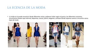 LA ECENCIA DE LA MODA
• La moda se la puede encontrar desde diferentes ramas, podemos hallar según el gusto y las diferentes ocasiones,
encontramos desde ropa informal, deportiva, casual, juvenil, elegante y siempre donde vayamos vamos a encontrar varios
tipos de moda
 