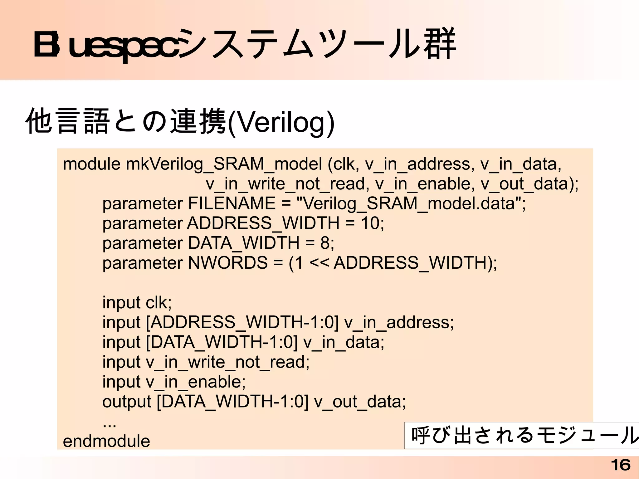 Bluespec デザインコンテストのサンプル interface BubSort_IFC; method Action start(Vector#(5, int) a); method Vector#(5, int) result(); endinterface (* execution_order ="disp, fin" *) (* preempts = "(swap_3, swap_2, swap_1, swap), fin" *) (* synthesize *) module mkBubSort (BubSort_IFC); Vector#(5, Reg#(int)) x <- replicateM(mkReg(0)); Reg#(Bool) sorted <- mkDReg(False); rule disp ; $write("%2d : ", $time); for (Integer i=0; i<5; i=i+1) $write("x[%0d]=%2d, ", i, x[i]); $display(""); endrule rule fin (x[0] != 0); sorted <= True; endrule for (Integer i=0; i<4; i=i+1) begin rule swap ((x[i] > x[i+1])); x[i] <= x[i+1]; x[i+1] <= x[i]; endrule end method Action start(Vector#(5, int) a); writeVReg(x, a); endmethod method Vector#(5, int) result() if (sorted); return readVReg(x); endmethod endmodule 条件を満たすときに実行される 組み合わせ回路 http://www.cybernet.co.jp/bluespec/documents/Sort_Sample.pdf 