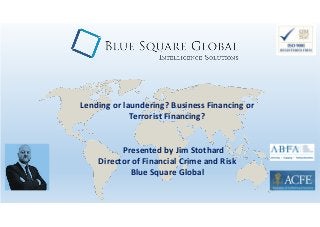 Lending or laundering? Business Financing or
Terrorist Financing?
Presented by Jim Stothard
Director of Financial Crime and Risk
Blue Square Global
 