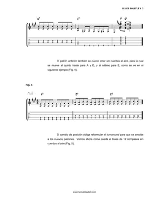 BLUES SHUFFLE II 3




                 El patrón anterior también se puede tocar sin cuerdas al aire, para lo cual
         se mueve al quinto traste para A y D, y al sétimo para E, como se ve en el
         siguiente ejemplo (Fig. 4).




Fig. 4




                 El cambio de posición obliga reformular el turnaround para que se amolde
         a los nuevos patrones. Vemos ahora como queda el blues de 12 compases sin
         cuerdas al aíre (Fig. 5).




                                wwwmarioabbagliati.com
 