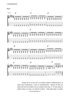 2 BLUES SHUFFLE IV



Fig. 2




                            Al igual que en el tono de A, se pueden introducir modificaciones en el
                     patrón para complementar y variar el acompañamiento.       Algunas de ellas son
                     típicas del tono de E debido al uso de cuerdas al aíre (Fig. 3). En otros casos se
                     añaden notas en el bajo o se extiende el patrón. Todas estas ideas se pueden
                                          wwwmarioabbagliati.com
 