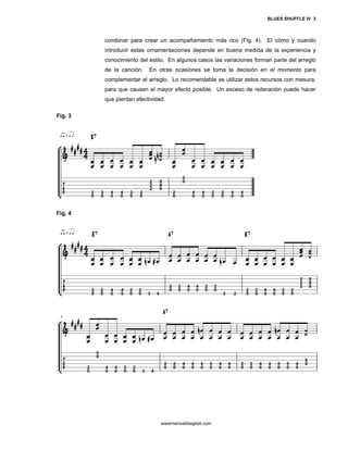 BLUES SHUFFLE IV 3



         combinar para crear un acompañamiento más rico (Fig. 4). El cómo y cuando
         introducir estas ornamentaciones depende en buena medida de la experiencia y
         conocimiento del estilo. En algunos casos las variaciones forman parte del arreglo
         de la canción.   En otras ocasiones se toma la decisión en el momento para
         complementar el arreglo. Lo recomendable es utilizar estos recursos con mesura,
         para que causen el mayor efecto posible. Un exceso de reiteración puede hacer
         que pierdan efectividad.

Fig. 3




Fig. 4




                               wwwmarioabbagliati.com
 