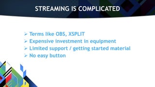 STREAMING IS COMPLICATED
 Terms like OBS, XSPLIT
 Expensive investment in equipment
 Limited support / getting started material
 No easy button
 