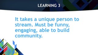 LEARNING 3
It takes a unique person to
stream. Must be funny,
engaging, able to build
community.
 