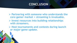 CONCLUSION
 Partnering with someone who understands the
core gamer market + streaming is invaluable.
 Invest resources into building relationships
with streamers.
 Host tournaments and contests during launch
or major game update.
 