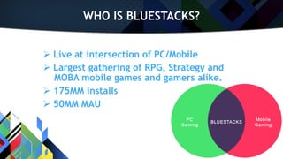 WHO IS BLUESTACKS?
 Live at intersection of PC/Mobile
 Largest gathering of RPG, Strategy and
MOBA mobile games and gamers alike.
 175MM installs
 50MM MAU
 