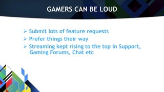 GAMERS CAN BE LOUD
 Submit lots of feature requests
 Prefer things their way
 Streaming kept rising to the top in Support,
Gaming Forums, Chat etc
 