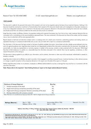 Blue Star I 4QFY2010 Result Update




Research Team Tel: 022-4040 3800                                           E-mail: research@angeltrade.com                                       Website: www.angeltrade.com


DISCLAIMER

This document is solely for the personal information of the recipient, and must not be singularly used as the basis of any investment decision. Nothing in this
document should be construed as investment or financial advice. Each recipient of this document should make such investigations as they deem necessary to
arrive at an independent evaluation of an investment in the securities of the companies referred to in this document (including the merits and risks involved),
and should consult their own advisors to determine the merits and risks of such an investment.

Angel Securities Limited, its affiliates, directors, its proprietary trading and investment businesses may, from time to time, make investment decisions that are
inconsistent with or contradictory to the recommendations expressed herein. The views contained in this document are those of the analyst, and the company
may or may not subscribe to all the views expressed within.

Reports based on technical and derivative analysis center on studying charts of a stock's price movement, outstanding positions and trading volume, as
opposed to focusing on a company's fundamentals and, as such, may not match with a report on a company's fundamentals.

The information in this document has been printed on the basis of publicly available information, internal data and other reliable sources believed to be true,
and is for general guidance only. Angel Securities Limited has not independently verified all the information contained within this document. Accordingly, we
cannot testify, nor make any representation or warranty, express or implied, to the accuracy, contents or data contained within this document. While Angel
Securities Limited endeavours to update on a reasonable basis the information discussed in this material, there may be regulatory, compliance, or other
reasons that prevent us from doing so.

This document is being supplied to you solely for your information, and its contents, information or data may not be reproduced, redistributed or passed on,
directly or indirectly.

Angel Securities Limited and its affiliates may seek to provide or have engaged in providing corporate finance, investment banking or other advisory services
in a merger or specific transaction to the companies referred to in this report, as on the date of this report or in the past.

Neither Angel Securities Limited, nor its directors, employees or affiliates shall be liable for any loss or damage that may arise from or in connection with the
use of this information.
Note: Please refer to the important `Stock Holding Disclosure' report on the Angel website (Research Section).




    Disclosure of Interest Statement                                                                        Blue Star
    1. Analyst ownership of the stock                                                                           No
    2. Angel and its Group companies ownership of the stock                                                     No
    3. Angel and its Group companies’ Directors ownership of the stock                                          No
    4. Broking relationship with company covered                                                                No
    Note: We have not considered any Exposure below Rs 1 lakh for Angel and its Group companies.
.




                                  Address: Acme Plaza, ‘A’ Wing, 3rd Floor, M.V. Road, Opp. Sangam Cinema, Andheri (E), Mumbai - 400 059.
                                                                      Tel : (022) 3952 4568 / 4040 3800



      Angel Broking Ltd: BSE Sebi Regn No : INB 010996539 / CDSL Regn No: IN - DP - CDSL - 234 - 2004 / PMS Regn Code: PM/INP000001546 Angel Securities Ltd:BSE: INB010994639/INF010994639 NSE:
      INB230994635/INF230994635 Membership numbers: BSE 028/NSE:09946
      Angel Capital & Debt Market Ltd: INB 231279838 / NSE FNO: INF 231279838 / NSE Member code -12798 Angel Commodities Broking (P) Ltd: MCX Member ID: 12685 / FMC Regn No: MCX / TCM /
      CORP / 0037 NCDEX : Member ID 00220 / FMC Regn No: NCDEX / TCM / CORP / 0302




May 19, 2010                                                                                                                                                                                  8
 