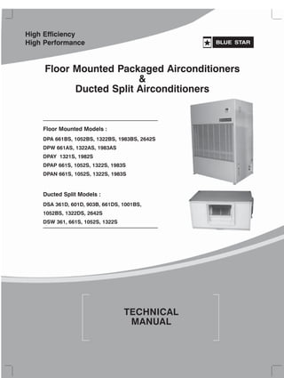 TECHNICAL
MANUAL
Floor Mounted Models :
DPA 661BS, 1052BS, 1322BS, 1983BS, 2642S
DPW 661AS, 1322AS, 1983AS
DPAY 1321S, 1982S
DPAP 661S, 1052S, 1322S, 1983S
DPAN 661S, 1052S, 1322S, 1983S
Floor Mounted Packaged Airconditioners
&
Ducted Split Airconditioners
Ducted Split Models :
DSA 361D, 601D, 903B, 661DS, 1001BS,
1052BS, 1322DS, 2642S
DSW 361, 661S, 1052S, 1322S
High Efficiency
High Performance
 
