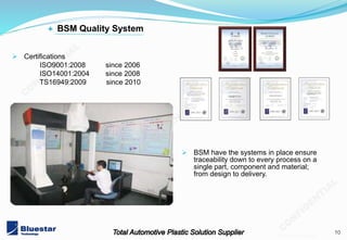 10
201402 v3.1 mold
 Certifications
ISO9001:2008 since 2006
ISO14001:2004 since 2008
TS16949:2009 since 2010
+ BSM Quality System
 BSM have the systems in place ensure
traceability down to every process on a
single part, component and material;
from design to delivery.
 