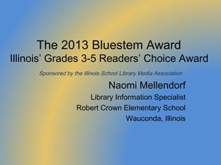 The 2013 Bluestem Award
Illinois’ Grades 3-5 Readers’ Choice Award
      Sponsored by the Illinois School Library Media Association

                                  Naomi Mellendorf
                        Library Information Specialist
                     Robert Crown Elementary School
                                    Wauconda, Illinois
 