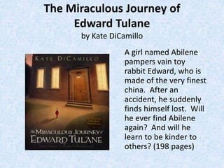 The Miraculous Journey of
     Edward Tulane
      by Kate DiCamillo
                 A girl named Abilene
                 pampers vain toy
                 rabbit Edward, who is
                 made of the very finest
                 china. After an
                 accident, he suddenly
                 finds himself lost. Will
                 he ever find Abilene
                 again? And will he
                 learn to be kinder to
                 others? (198 pages)
 
