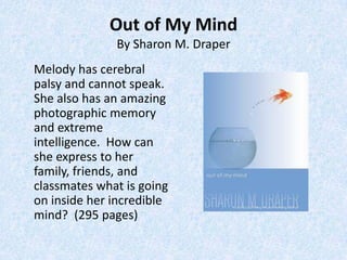 Out of My Mind
              By Sharon M. Draper
Melody has cerebral
palsy and cannot speak.
She also has an amazing
photographic memory
and extreme
intelligence. How can
she express to her
family, friends, and
classmates what is going
on inside her incredible
mind? (295 pages)
 