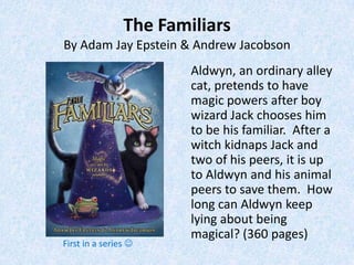 The Familiars
By Adam Jay Epstein & Andrew Jacobson
                        Aldwyn, an ordinary alley
                        cat, pretends to have
                        magic powers after boy
                        wizard Jack chooses him
                        to be his familiar. After a
                        witch kidnaps Jack and
                        two of his peers, it is up
                        to Aldwyn and his animal
                        peers to save them. How
                        long can Aldwyn keep
                        lying about being
                        magical? (360 pages)
First in a series 
 
