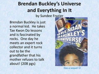 Brendan Buckley’s Universe
         and Everything In It
                by Sundee Frazier
Brendan Buckley is just
a normal kid. He takes
Tae Kwon Do lessons
and is fascinated by
rocks. One day he
meets an expert rock
collector and it turns
out to be the
grandfather that his
mother refuses to talk
about! (208 pgs)
                                    Has a sequel 
 