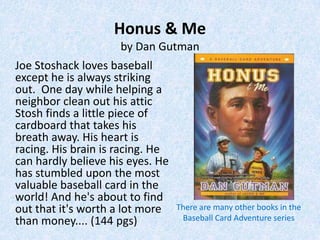 Honus & Me
                     by Dan Gutman
Joe Stoshack loves baseball
except he is always striking
out. One day while helping a
neighbor clean out his attic
Stosh finds a little piece of
cardboard that takes his
breath away. His heart is
racing. His brain is racing. He
can hardly believe his eyes. He
has stumbled upon the most
valuable baseball card in the
world! And he's about to find
out that it's worth a lot more    There are many other books in the
than money.... (144 pgs)           Baseball Card Adventure series
 