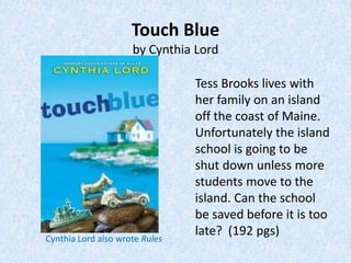 Touch Blue
                     by Cynthia Lord

                                Tess Brooks lives with
                                her family on an island
                                off the coast of Maine.
                                Unfortunately the island
                                school is going to be
                                shut down unless more
                                students move to the
                                island. Can the school
                                be saved before it is too
                                late? (192 pgs)
Cynthia Lord also wrote Rules
 