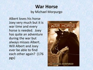 War Horse
               by Michael Morpurgo
Albert loves his horse
Joey very much but it is
war time and every
horse is needed. Joey
has quite an adventure
during the war but
always misses Albert.
Will Albert and Joey
ever be able to find
each other again? (176
pgs)
 