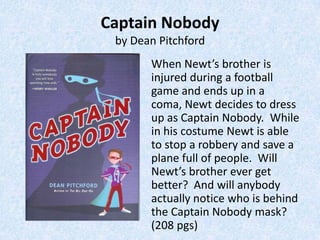 Captain Nobody
 by Dean Pitchford
       When Newt’s brother is
       injured during a football
       game and ends up in a
       coma, Newt decides to dress
       up as Captain Nobody. While
       in his costume Newt is able
       to stop a robbery and save a
       plane full of people. Will
       Newt’s brother ever get
       better? And will anybody
       actually notice who is behind
       the Captain Nobody mask?
       (208 pgs)
 