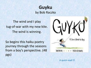 Guyku
                    by Bob Raczka

     The wind and I play
tug-of-war with my new kite.
    The wind is winning.

So begins this haiku poetry
journey through the seasons
from a boy’s perspective. (48
pgs)
                                    A quick read 
 