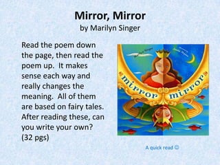 Mirror, Mirror
                 by Marilyn Singer
Read the poem down
the page, then read the
poem up. It makes
sense each way and
really changes the
meaning. All of them
are based on fairy tales.
After reading these, can
you write your own?
(32 pgs)
                                     A quick read 
 