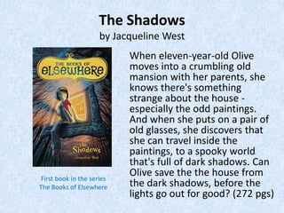 The Shadows
                     by Jacqueline West
                           When eleven-year-old Olive
                           moves into a crumbling old
                           mansion with her parents, she
                           knows there's something
                           strange about the house -
                           especially the odd paintings.
                           And when she puts on a pair of
                           old glasses, she discovers that
                           she can travel inside the
                           paintings, to a spooky world
                           that's full of dark shadows. Can
First book in the series
                           Olive save the the house from
The Books of Elsewhere     the dark shadows, before the
                           lights go out for good? (272 pgs)
 