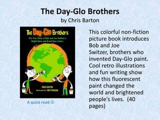 The Day-Glo Brothers
                 by Chris Barton
                           This colorful non-fiction
                           picture book introduces
                           Bob and Joe
                           Switzer, brothers who
                           invented Day-Glo paint.
                           Cool retro illustrations
                           and fun writing show
                           how this fluorescent
                           paint changed the
                           world and brightened
A quick read 
                           people's lives. (40
                           pages)
 