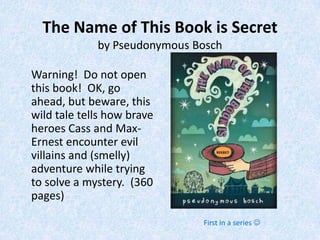 The Name of This Book is Secret
             by Pseudonymous Bosch

Warning! Do not open
this book! OK, go
ahead, but beware, this
wild tale tells how brave
heroes Cass and Max-
Ernest encounter evil
villains and (smelly)
adventure while trying
to solve a mystery. (360
pages)

                              First in a series 
 