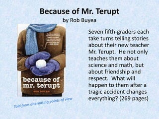 Because of Mr. Terupt
      by Rob Buyea
               Seven fifth-graders each
               take turns telling stories
               about their new teacher
               Mr. Terupt. He not only
               teaches them about
               science and math, but
               about friendship and
               respect. What will
               happen to them after a
               tragic accident changes
               everything? (269 pages)
 
