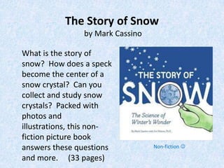 The Story of Snow
                by Mark Cassino

What is the story of
snow? How does a speck
become the center of a
snow crystal? Can you
collect and study snow
crystals? Packed with
photos and
illustrations, this non-
fiction picture book
answers these questions           Non-fiction 

and more. (33 pages)
 