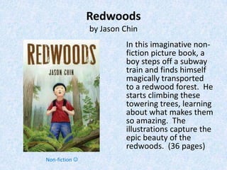 Redwoods
                by Jason Chin
                         In this imaginative non-
                         fiction picture book, a
                         boy steps off a subway
                         train and finds himself
                         magically transported
                         to a redwood forest. He
                         starts climbing these
                         towering trees, learning
                         about what makes them
                         so amazing. The
                         illustrations capture the
                         epic beauty of the
                         redwoods. (36 pages)
Non-fiction 
 