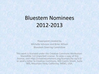 Bluestem Nominees
           2012-2013

                  Powerpoint created by
             Michelle Johnson and Brian Wilson
               Bluestem Steering Committee

This work is licensed under the Creative Commons Attribution-
     ShareAlike 3.0 Unported License. To view a copy of this
 license, visit http://creativecommons.org/licenses/by-sa/3.0/
or send a letter to Creative Commons, 444 Castro Street, Suite
          900, Mountain View, California, 94041, USA.
 