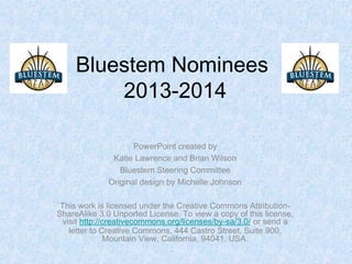 Bluestem Nominees
2013-2014
PowerPoint created by
Katie Lawrence and Brian Wilson
Bluestem Steering Committee
Original design by Michelle Johnson
This work is licensed under the Creative Commons Attribution-
ShareAlike 3.0 Unported License. To view a copy of this license,
visit http://creativecommons.org/licenses/by-sa/3.0/ or send a
letter to Creative Commons, 444 Castro Street, Suite 900,
Mountain View, California, 94041, USA.
 