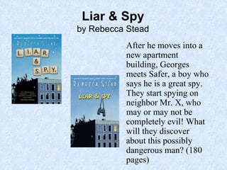 Liar & Spy
by Rebecca Stead
After he moves into a
new apartment
building, Georges
meets Safer, a boy who
says he is a great spy.
They start spying on
neighbor Mr. X, who
may or may not be
completely evil! What
will they discover
about this possibly
dangerous man? (180
pages)
 