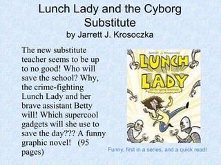 Lunch Lady and the Cyborg
Substitute
by Jarrett J. Krosoczka
The new substitute
teacher seems to be up
to no good! Who will
save the school? Why,
the crime-fighting
Lunch Lady and her
brave assistant Betty
will! Which supercool
gadgets will she use to
save the day??? A funny
graphic novel! (95
pages) Funny, first in a series, and a quick read!
 