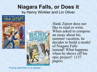 Niagara Falls, or Does it
by Henry Winkler and Lin Oliver
Hank Zipzer does not
like to read or write.
When asked to compose
an essay about his
summer vacation, he
decides to build a model
of Niagara Falls
instead! What happens
when he shows off his
epic project? (137
pages)
Funny and first in a series!
 