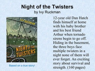 13
Night of the Twisters
by Ivy Ruckman
12-year old Dan Hatch
finds himself at home
with his baby brother
and his best friend
Arthur when tornado
sirens begin to go off.
Hiding in the basement,
the three boys face
multiple twisters in a
night none of them will
ever forget. An exciting
story about survival and
strength. (160 pages)
Based on a true story!
 